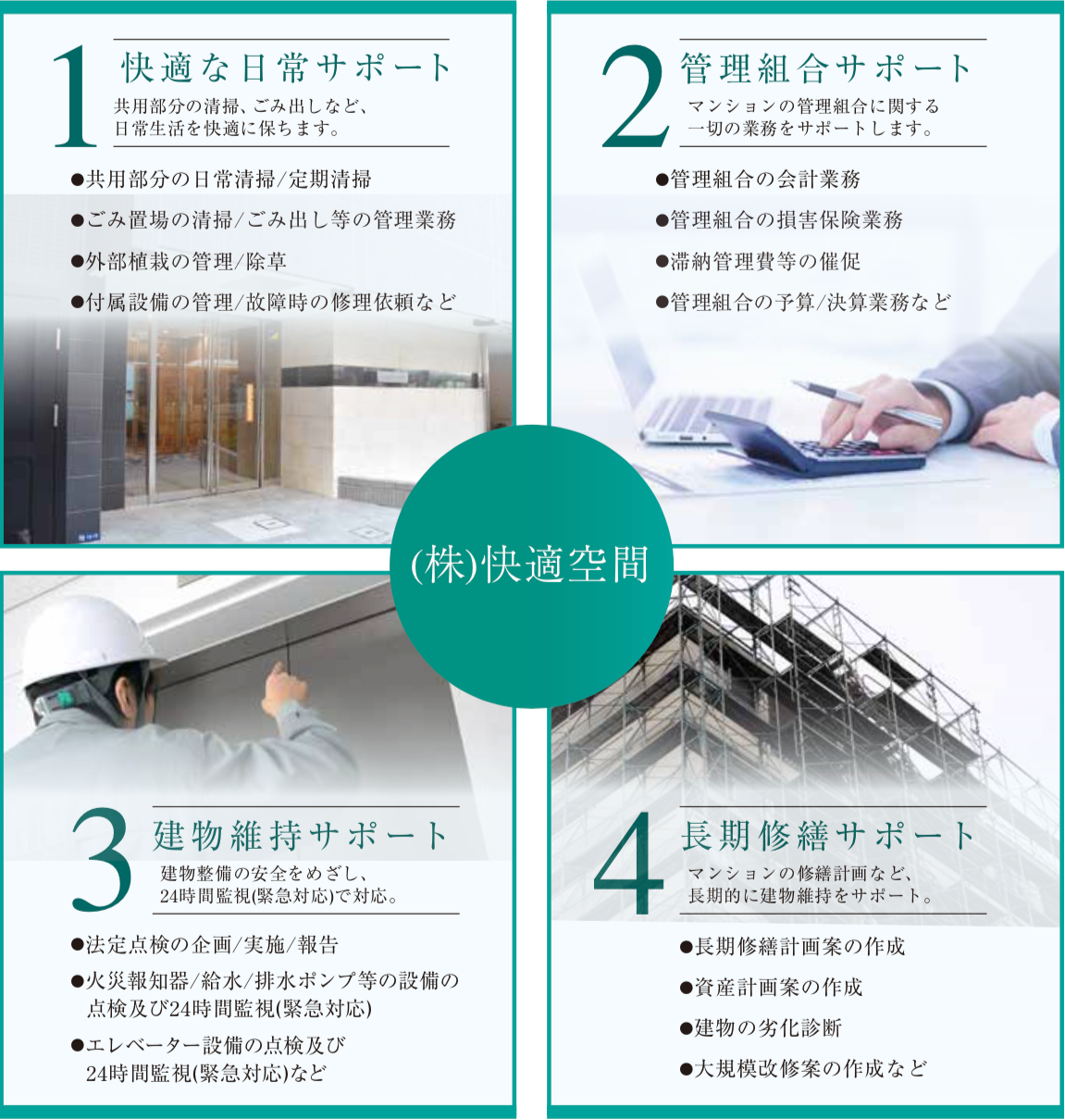 1.快適な日常をサポート：共用部分の清掃、ゴミ出しなど、日常生活を快適に保ちます。　 2.管理組合サポート：マンションの管理組合に関する一切の業務をサポートします。　3.建物維持サポート：建物整備の安全をめざし、24時間監視（緊急対応）で対応。　4.長期修繕サポート：マンションの修繕計画など、長期的に建物維持をサポート。